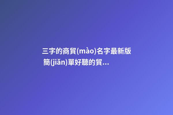 三字的商貿(mào)名字最新版 簡(jiǎn)單好聽的貿(mào)易公司名字大全,起名之家-第1張-公司起名-玄機(jī)派
